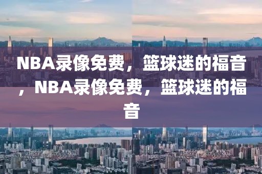 NBA录像免费，篮球迷的福音，NBA录像免费，篮球迷的福音