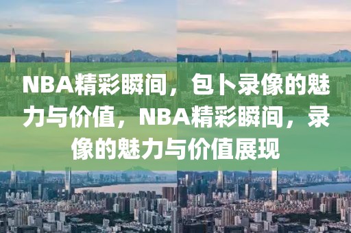 NBA精彩瞬间，包卜录像的魅力与价值，NBA精彩瞬间，录像的魅力与价值展现