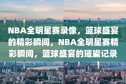 NBA全明星赛录像，篮球盛宴的精彩瞬间，NBA全明星赛精彩瞬间，篮球盛宴的璀璨记录