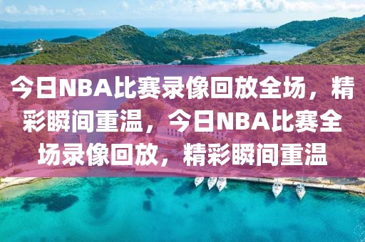 今日NBA比赛录像回放全场，精彩瞬间重温，今日NBA比赛全场录像回放，精彩瞬间重温