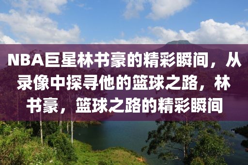 NBA巨星林书豪的精彩瞬间，从录像中探寻他的篮球之路，林书豪，篮球之路的精彩瞬间