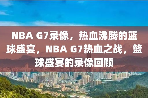 NBA G7录像，热血沸腾的篮球盛宴，NBA G7热血之战，篮球盛宴的录像回顾