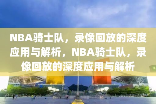 NBA骑士队，录像回放的深度应用与解析，NBA骑士队，录像回放的深度应用与解析