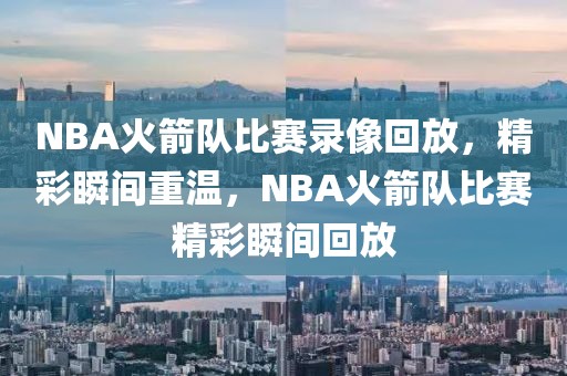 NBA火箭队比赛录像回放，精彩瞬间重温，NBA火箭队比赛精彩瞬间回放