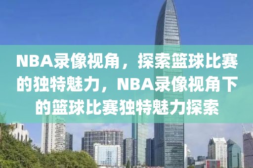 NBA录像视角，探索篮球比赛的独特魅力，NBA录像视角下的篮球比赛独特魅力探索