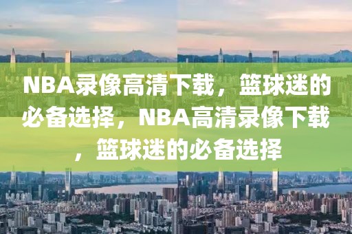 NBA录像高清下载，篮球迷的必备选择，NBA高清录像下载，篮球迷的必备选择