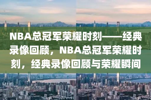 NBA总冠军荣耀时刻——经典录像回顾，NBA总冠军荣耀时刻，经典录像回顾与荣耀瞬间