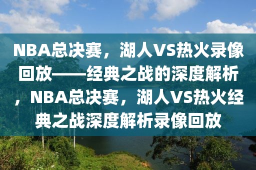 NBA总决赛，湖人VS热火录像回放——经典之战的深度解析，NBA总决赛，湖人VS热火经典之战深度解析录像回放