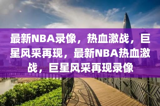 最新NBA录像，热血激战，巨星风采再现，最新NBA热血激战，巨星风采再现录像