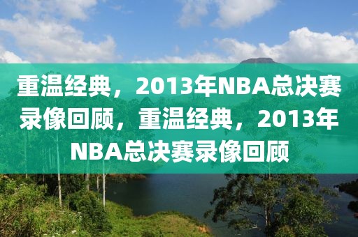 重温经典，2013年NBA总决赛录像回顾，重温经典，2013年NBA总决赛录像回顾