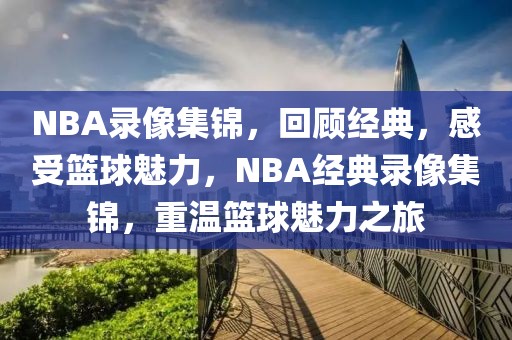 NBA录像集锦，回顾经典，感受篮球魅力，NBA经典录像集锦，重温篮球魅力之旅