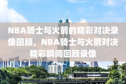 NBA骑士与火箭的精彩对决录像回顾，NBA骑士与火箭对决精彩瞬间回顾录像