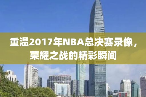 重温2017年NBA总决赛录像，荣耀之战的精彩瞬间