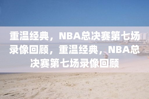 重温经典，NBA总决赛第七场录像回顾，重温经典，NBA总决赛第七场录像回顾