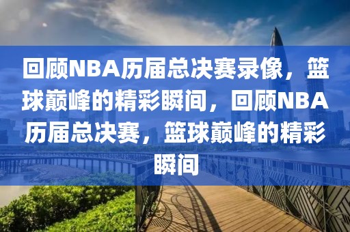 回顾NBA历届总决赛录像，篮球巅峰的精彩瞬间，回顾NBA历届总决赛，篮球巅峰的精彩瞬间