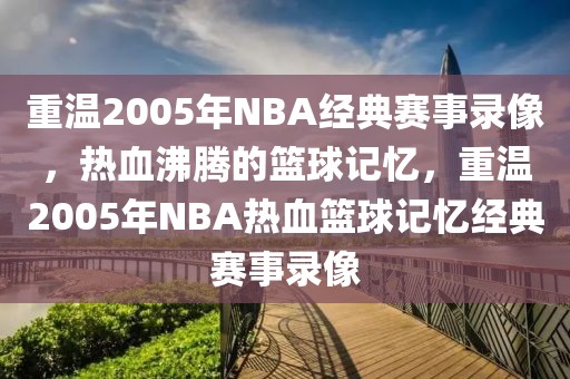 重温2005年NBA经典赛事录像，热血沸腾的篮球记忆，重温2005年NBA热血篮球记忆经典赛事录像