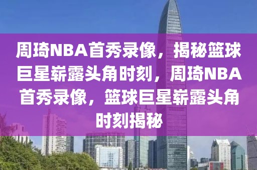 周琦NBA首秀录像，揭秘篮球巨星崭露头角时刻，周琦NBA首秀录像，篮球巨星崭露头角时刻揭秘