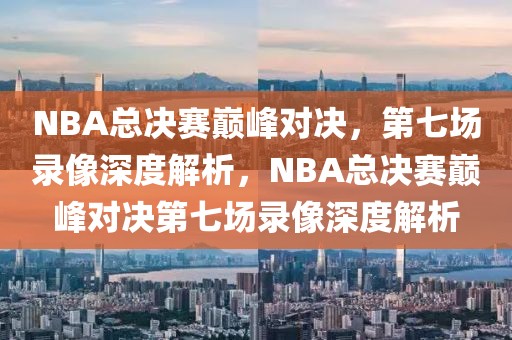 NBA总决赛巅峰对决，第七场录像深度解析，NBA总决赛巅峰对决第七场录像深度解析