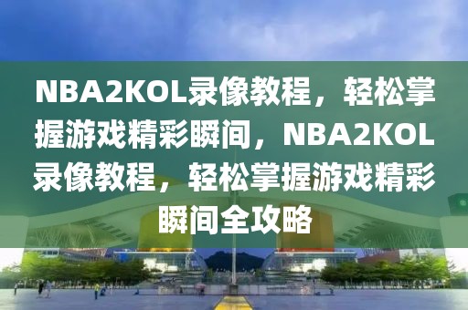 NBA2KOL录像教程，轻松掌握游戏精彩瞬间，NBA2KOL录像教程，轻松掌握游戏精彩瞬间全攻略