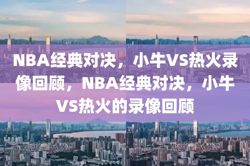 NBA经典对决，小牛VS热火录像回顾，NBA经典对决，小牛VS热火的录像回顾