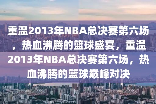 重温2013年NBA总决赛第六场，热血沸腾的篮球盛宴，重温2013年NBA总决赛第六场，热血沸腾的篮球巅峰对决