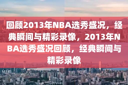 回顾2013年NBA选秀盛况，经典瞬间与精彩录像，2013年NBA选秀盛况回顾，经典瞬间与精彩录像