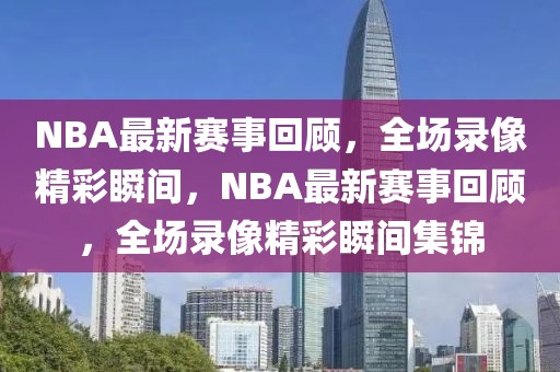 NBA最新赛事回顾，全场录像精彩瞬间，NBA最新赛事回顾，全场录像精彩瞬间集锦