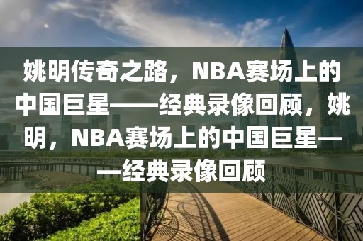 姚明传奇之路，NBA赛场上的中国巨星——经典录像回顾，姚明，NBA赛场上的中国巨星——经典录像回顾