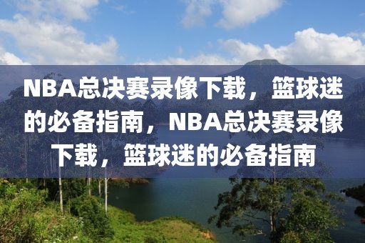 NBA总决赛录像下载，篮球迷的必备指南，NBA总决赛录像下载，篮球迷的必备指南