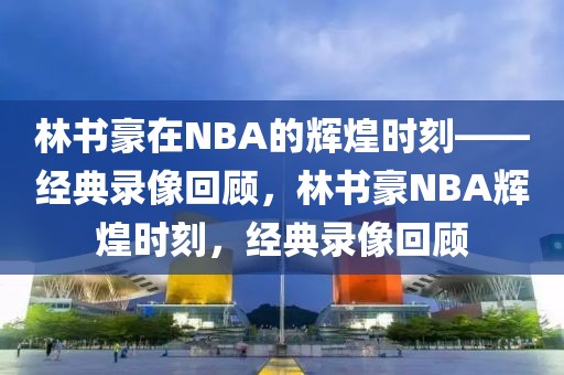 林书豪在NBA的辉煌时刻——经典录像回顾，林书豪NBA辉煌时刻，经典录像回顾