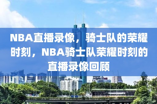 NBA直播录像，骑士队的荣耀时刻，NBA骑士队荣耀时刻的直播录像回顾