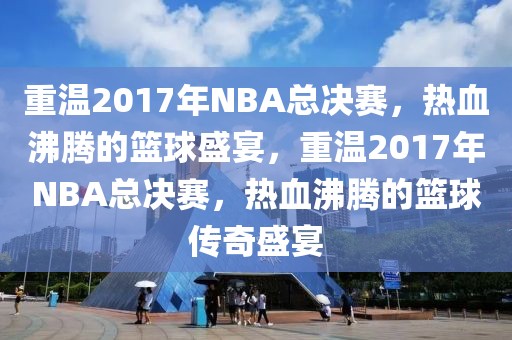 重温2017年NBA总决赛，热血沸腾的篮球盛宴，重温2017年NBA总决赛，热血沸腾的篮球传奇盛宴