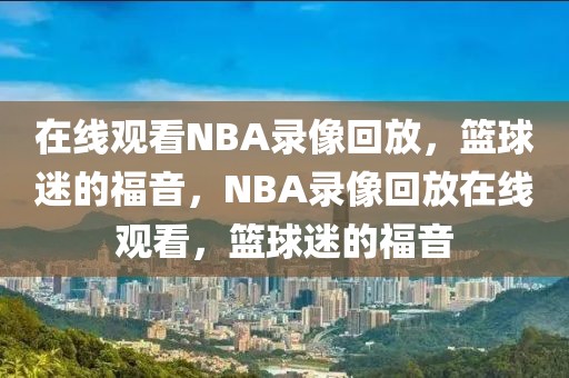 在线观看NBA录像回放，篮球迷的福音，NBA录像回放在线观看，篮球迷的福音