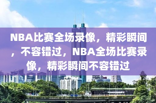 NBA比赛全场录像，精彩瞬间，不容错过，NBA全场比赛录像，精彩瞬间不容错过