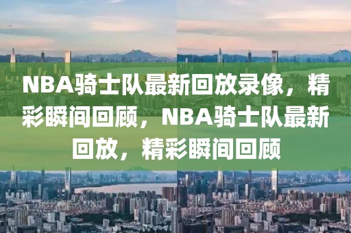 NBA骑士队最新回放录像，精彩瞬间回顾，NBA骑士队最新回放，精彩瞬间回顾