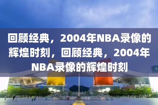 回顾经典，2004年NBA录像的辉煌时刻，回顾经典，2004年NBA录像的辉煌时刻