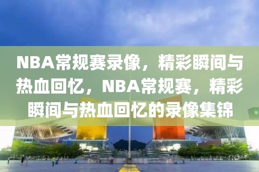 NBA常规赛录像，精彩瞬间与热血回忆，NBA常规赛，精彩瞬间与热血回忆的录像集锦