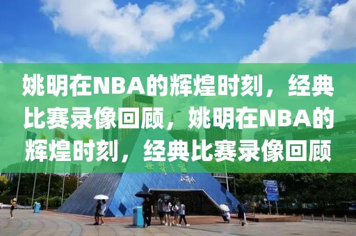 姚明在NBA的辉煌时刻，经典比赛录像回顾，姚明在NBA的辉煌时刻，经典比赛录像回顾