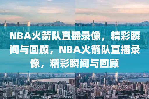 NBA火箭队直播录像，精彩瞬间与回顾，NBA火箭队直播录像，精彩瞬间与回顾