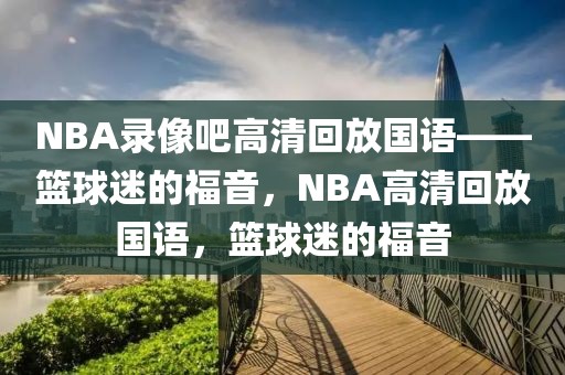 NBA录像吧高清回放国语——篮球迷的福音，NBA高清回放国语，篮球迷的福音