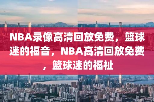 NBA录像高清回放免费，篮球迷的福音，NBA高清回放免费，篮球迷的福祉