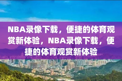 NBA录像下载，便捷的体育观赏新体验，NBA录像下载，便捷的体育观赏新体验