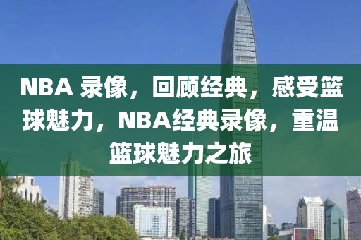 NBA 录像，回顾经典，感受篮球魅力，NBA经典录像，重温篮球魅力之旅