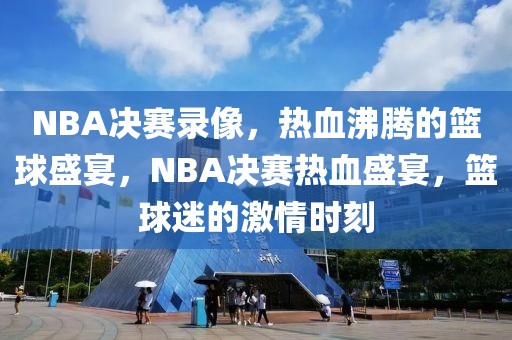 NBA决赛录像，热血沸腾的篮球盛宴，NBA决赛热血盛宴，篮球迷的激情时刻