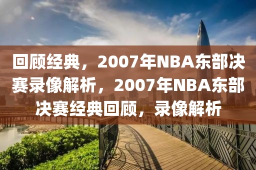 回顾经典，2007年NBA东部决赛录像解析，2007年NBA东部决赛经典回顾，录像解析