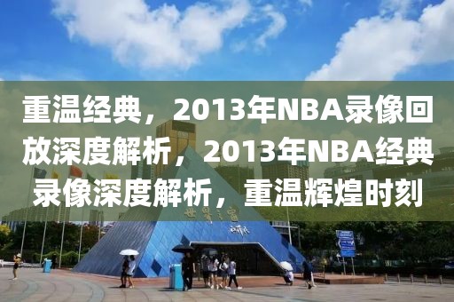 重温经典，2013年NBA录像回放深度解析，2013年NBA经典录像深度解析，重温辉煌时刻