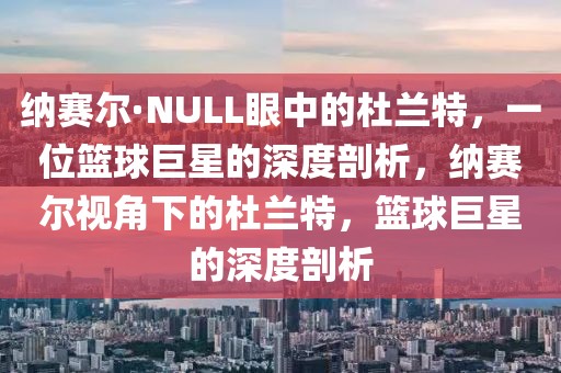 纳赛尔·NULL眼中的杜兰特，一位篮球巨星的深度剖析，纳赛尔视角下的杜兰特，篮球巨星的深度剖析