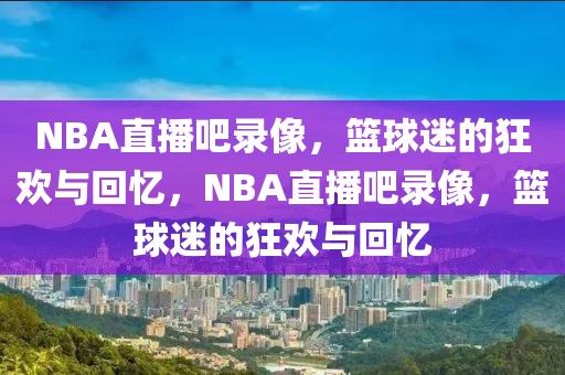 NBA直播吧录像，篮球迷的狂欢与回忆，NBA直播吧录像，篮球迷的狂欢与回忆