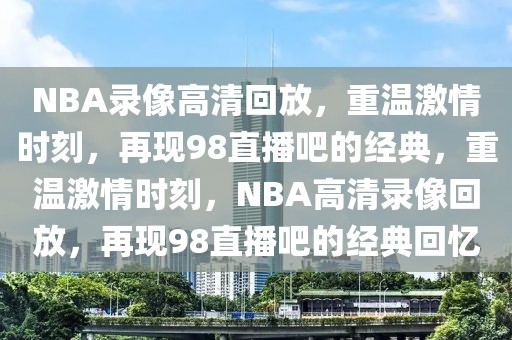 NBA录像高清回放，重温激情时刻，再现98直播吧的经典，重温激情时刻，NBA高清录像回放，再现98直播吧的经典回忆