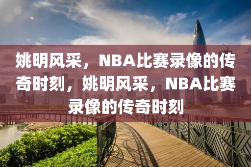 姚明风采，NBA比赛录像的传奇时刻，姚明风采，NBA比赛录像的传奇时刻